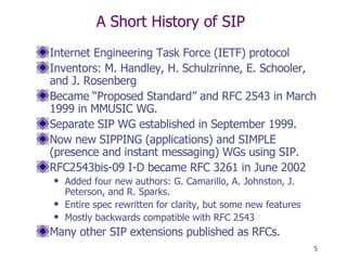 A Short History of SIP Internet Engineering Task Force (IETF) protocol  Inventors: M. Handley, H. Schulzrinne, E. Schooler, and J. Rosenberg Became “Proposed Standard” and RFC 2543 in March 1999 in MMUSIC WG. Separate SIP WG established in September 1999. Now new SIPPING (applications) and SIMPLE (presence and instant messaging) WGs using SIP. RFC2543bis-09 I-D became RFC 3261 in June 2002  Added four new authors: G. Camarillo, A. Johnston, J. Peterson, and R. Sparks. Entire spec rewritten for clarity, but some new features Mostly backwards compatible with RFC 2543 Many other SIP extensions published as RFCs. 