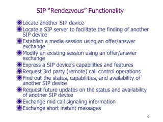 SIP “Rendezvous” Functionality Locate another SIP device Locate a SIP server to facilitate the finding of another SIP device Establish a media session using an offer/answer exchange Modify an existing session using an offer/answer exchange Express a SIP device’s capabilities and features Request 3rd party (remote) call control operations Find out the status, capabilities, and availability of another SIP device Request future updates on the status and availability of another SIP device Exchange mid call signaling information Exchange short instant messages 