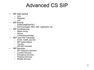 Advanced CS SIP SIP Call Control 3pcc Replaces Join SIP Events SUBSCRIBE/NOTIFY Event packages: MWI, refer, registration, etc. SIP Conferencing Media mixing Isfocus Conference package NAT and FW Traversal STUN, TURN, and ICE SIP media helpers Tunnels  HIP NAT traversal SIP Services SIP Telephony Services Location Services Emergency Services Presence Services Mobility Services 
