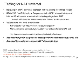 Testing for NAT traversal Believing in a NAT traversal approach without testing resembles religion RFC 4787: “NAT Behavioral Requirements for UDP” shows that several Internet IP addresses are required for testing single layer NAT Multilayer NAT require test servers in every layer. This may be hard to implement Several NAT test tools are available Nat Check for P2P http://midcom-p2p.sourceforge.net/  Microsoft Internet Connectivity Evaluation Tool for basic full cone NAT test    http://www.microsoft.com/windows/using/tools/igd/default.mspx Required for proof: Large scale testing over the Internet using a web site Required for customer support: NAT diagnostic tool UDP testing: http://www.brynosaurus.com/pub/net/p2pnat TCP testing: http://www.guha.cc/saikat/pub/imc05-tcpnat.pdf / New from the IETF and important: Using STUN: http://ietf.org/internet-drafts/draft-ietf-behave-nat-behavior-discovery-01.txt 