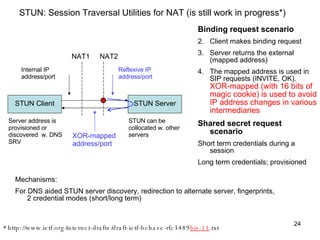STUN: Session Traversal Utilities for NAT (is still work in progress*) * http://www.ietf.org/internet-drafts/draft-ietf-behave-rfc3489 bis-11 .txt  Binding request scenario Client makes binding request Server returns the external (mapped address) The mapped address is used in SIP requests (INVITE, OK).  XOR-mapped (with 16 bits of magic cookie) is used to avoid IP address changes in various intermediaries   Shared secret request  scenario Short term credentials during a session  Long term credentials; provisioned Mechanisms:  For DNS aided STUN server discovery, redirection to alternate server, fingerprints, 2 credential modes (short/long term) STUN Client NAT1 NAT2 STUN Server Internal IP address/port Reflexive IP address/port XOR-mapped address/port Server address is provisioned or discovered  w. DNS SRV STUN can be collocated w. other servers 