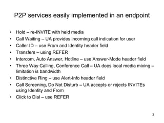 P2P services easily implemented in an endpoint Hold – re-INVITE with held media Call Waiting – UA provides incoming call indication for user Caller ID – use From and Identity header field Transfers – using REFER Intercom, Auto Answer, Hotline – use Answer-Mode header field Three Way Calling, Conference Call – UA does local media mixing – limitation is bandwidth Distinctive Ring – use Alert-Info header field Call Screening, Do Not Disturb – UA accepts or rejects INVITEs using Identity and From Click to Dial – use REFER 