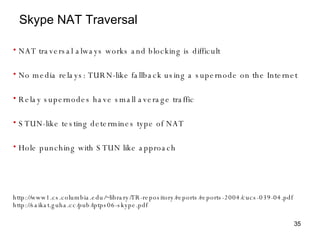 Skype NAT Traversal http://www1.cs.columbia.edu/~library/TR-repository/reports/reports-2004/cucs-039-04.pdf http://saikat.guha.cc/pub/iptps06-skype.pdf  NAT traversal always works and blocking is difficult No media relays: TURN-like fallback using a supernode on the Internet Relay supernodes have small average traffic STUN-like testing determines type of NAT Hole punching with STUN like approach 