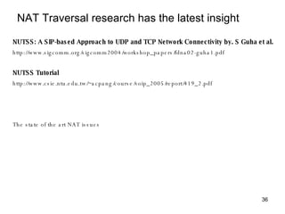 NAT Traversal research has the latest insight NUTSS: A SIP-based Approach to UDP and TCP Network Connectivity by. S Guha et al. http://www.sigcomm.org/sigcomm2004/workshop_papers/fdna02-guha1.pdf NUTSS Tutorial http://www.csie.ntu.edu.tw/~acpang/course/voip_2005/report/419_2.pdf The state of the art NAT issues 