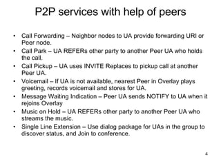 P2P services with help of peers Call Forwarding – Neighbor nodes to UA provide forwarding URI or Peer node. Call Park – UA REFERs other party to another Peer UA who holds the call. Call Pickup – UA uses INVITE Replaces to pickup call at another Peer UA. Voicemail – If UA is not available, nearest Peer in Overlay plays greeting, records voicemail and stores for UA. Message Waiting Indication – Peer UA sends NOTIFY to UA when it rejoins Overlay Music on Hold – UA REFERs other party to another Peer UA who streams the music. Single Line Extension – Use dialog package for UAs in the group to discover status, and Join to conference. 