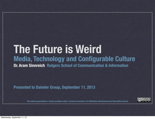 The Future is Weird
Media, Technology and Conﬁgurable Culture
Dr. Aram Sinnreich Rutgers School of Communication & Information
Presented to Daimler Group, September 11, 2013
This entire presentation is freely available under a Creative Commons 3.0 Attribution-NonCommercial-ShareAlike license
Wednesday, September 11, 13
 