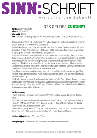 SINN:SCHRIFT                           w i r s c h re i b e n Z u k u n f t


 Teil 1: Expertenrunde
                                              DES GELDES:ZUKUNFT
 Wann: 15. Juni 2011
 Uhrzeit: 18:30
 Wo: FHWien-Studiengänge der WKW, Währinger Gürtel 97, 1180 Wien, Raum B002

 Der Zusammenbruch des aktuellen Wirtschaftssystems steht im August 2011 bevor.
 Davon ist Prof. Franz Hörmann überzeugt.
 Der WU-Professor und Co-Autor des Buches „Das Ende des Geldes“ machte mit dem
 Artikel im Online-Standard vom 13. Oktober 2010 auf sich aufmerksam, in welchem
 er behauptet: „Banken erfinden Geld aus der Luft.“
 Uni.-Prof. Dr. Ewald Nowotny äußerte sich zu dem Artikel wie folgt: „Der Rede vom
 Zusammenbruch der Weltwirtschaft widersprechen auch die aktuellsten wirtschaft-
 lichen Prognosen, die von einer positiven Entwicklung für die kommenden Jahre
 ausgehen. Ich kann also keine Anzeichen für ein wie von Professor Hörmann be-
 schriebenes Szenario erkennen.“ Auch Dr. Viktor Zorn sieht aus volkswirtschaftlicher
 Sicht keine Anzeichen für einen Zusammenbruch.
 Prof. Hörmann ist davon überzeugt, dass ein neues Wirtschaftssystem eingeführt
 werden muss. Entsprechende Pläne hat er auch schon parat und arbeitet bereits an
 deren Umsetzung.
 Wie Prof. Hörmann seine Annahmen begründet und die Zukunft des Geldes nun aus-
 sieht und ob nachhaltiges ökologisches Wirtschaften in unserem derzeitigen System
 überhaupt möglich ist, wird am 15. Juni 2011 um 18:30 im Raum B002 an der FHWien
 Studiengänge der WKW diskutiert.

 Teilnehmer:
 • Prof. Dr. Franz Hörmann (Prof. an der WU-Wien und Co-Autor „Das Ende des Gel-
 des“)
 • Dr. Otmar Pregetter (Unternehmensberater und Co-Autor „Das Ende des Geldes“)
 • Doz. (FH) MMag. Dr. Viktor Zorn (Dozent an der FHWien Studiengänge der WKW,
 Volkswirtschaft), Mitarbeiter der OeNB
 • Peter Klein (Integraler MUT-Entwickler (Menschen, Unternehmen, Teams), Ausbil-
 der im Bereich Integraler Coach Innere Form® in Nürnberg und Wien)

 Moderation: Robert Zikmund (FM4)

 Zielgruppe: Studierende mit Interesse an Wirtschaftssystemen




      Sinnschrift Medium Informationsplattform | Erlaaer Straße 12-16/2/9 | 1230 Wien | ZVR 705971255
 