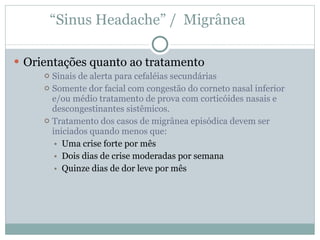 “ Sinus Headache” /  Migrânea  Orientações quanto ao tratamento Sinais de alerta para cefaléias secundárias Somente dor facial com congestão do corneto nasal inferior e/ou médio tratamento de prova com corticóides nasais e descongestinantes sistêmicos.  Tratamento dos casos de migrânea episódica devem ser iniciados quando menos que: Uma crise forte por mês Dois dias de crise moderadas por semana Quinze dias de dor leve por mês  