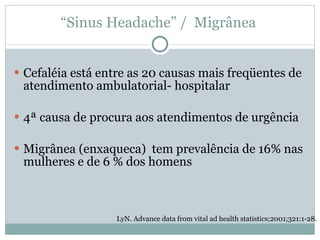 Cefaléia está entre as 20 causas mais freqüentes de atendimento ambulatorial- hospitalar 4ª causa de procura aos atendimentos de urgência Migrânea (enxaqueca)  tem prevalência de 16% nas mulheres e de 6 % dos homens  LyN. Advance data from vital ad health statistics;2001;321:1-28. “ Sinus Headache” /  Migrânea  