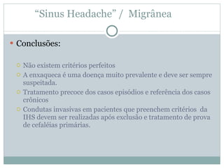 “ Sinus Headache” /  Migrânea  Conclusões: Não existem critérios perfeitos A enxaqueca é uma doença muito prevalente e deve ser sempre suspeitada. Tratamento precoce dos casos episódios e referência dos casos crônicos  Condutas invasivas em pacientes que preenchem critérios  da IHS devem ser realizadas após exclusão e tratamento de prova de cefaléias primárias.   