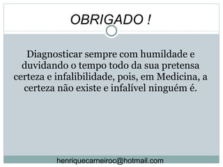 Diagnosticar sempre com humildade e duvidando o tempo todo da sua pretensa certeza e infalibilidade, pois, em Medicina, a certeza não existe e infalível ninguém é. OBRIGADO ! [email_address] 