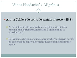 A11.5.1 Cefaléia do ponto do contato mucoso – IHS - A: Dor intermitente localizada nas regiões periorbitária e cantal medial ou temporozigomático e preenchendo os critérios C e D. B: Evidência clínica, por endoscopia nasal e/ou imagem por TC da existência de pontos de contato mucoso sem rinossinusite aguda. “ Sinus Headache” /  Migrânea  