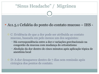 A11.5.1 Cefaléia do ponto do contato mucoso – IHS - C: Evidência de que a dor pode ser atribuída ao contato mucoso, baseada em pelo menos um dos seguintes: Há correspondência entre a dor e variações gravitacionais na congestão da mucosa com mudança do ortostatismo Abolição da dor dentro de cinco minutos após aplicação tópica de anestésia local D: A dor desaparece dentro de 7 dias sem remissão após cirúrgica dos pontos de contato. “ Sinus Headache” /  Migrânea  