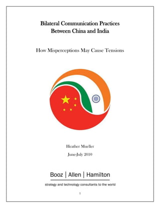 Bilateral Communication Practices Between China and IndiaHow Misperceptions May Cause Tensions<br />center2400300Heather MuellerJune-July 2010centerbottomIndia and China’s Communication Practices<br />Executive SummaryThis report will analyze the bilateral communication practices between India and China, and how misperceptions may lead to increased tensions.  Specifically, the report assesses communication practices between India’s and China’s government and military, and the general populace of civilians. The report’s key findings include: <br />,[object Object]