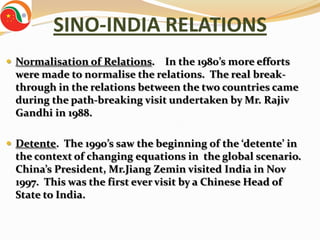 SINO-INDIA RELATIONS
 Normalisation of Relations.  In the 1980’s more efforts
 were made to normalise the relations. The real break-
 through in the relations between the two countries came
 during the path-breaking visit undertaken by Mr. Rajiv
 Gandhi in 1988.

 Detente. The 1990’s saw the beginning of the ‘detente’ in
 the context of changing equations in the global scenario.
 China’s President, Mr.Jiang Zemin visited India in Nov
 1997. This was the first ever visit by a Chinese Head of
 State to India.
 