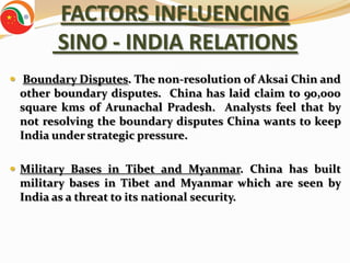 FACTORS INFLUENCING
        SINO - INDIA RELATIONS
 Boundary Disputes. The non-resolution of Aksai Chin and
 other boundary disputes. China has laid claim to 90,000
 square kms of Arunachal Pradesh. Analysts feel that by
 not resolving the boundary disputes China wants to keep
 India under strategic pressure.

 Military Bases in Tibet and Myanmar. China has built
 military bases in Tibet and Myanmar which are seen by
 India as a threat to its national security.
 