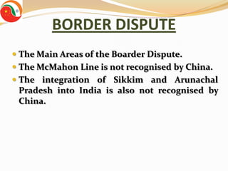 BORDER DISPUTE
 The Main Areas of the Boarder Dispute.
 The McMahon Line is not recognised by China.
 The integration of Sikkim and Arunachal
  Pradesh into India is also not recognised by
 China.
 