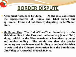 BORDER DISPUTE
 Agreement Not Signed by China.    At the 1914 Conference
 the representatives of     India and Tibet signed the
 agreement, China did not, thereby disputing the McMahon
 Line.

 Mc Mahon Line. The Indo-China-Tibet boundary or the
 McMahon Line in the East and the boundary (Aksai Chin)
 along Ladakh in the West remained a boundary by usage
 and understanding.      The result was that the precise
 boundary was not demarcated, leading to border skirmishes
 in 1962 and the Chinese penetration into the Sumdurung
 Chu Valley of Arunachal Pradesh in 1986.
 