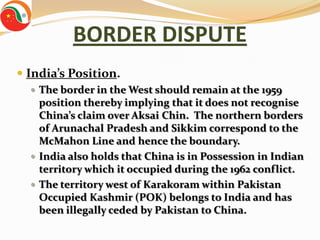 BORDER DISPUTE
 India’s Position.
   The border in the West should remain at the 1959
    position thereby implying that it does not recognise
    China’s claim over Aksai Chin. The northern borders
    of Arunachal Pradesh and Sikkim correspond to the
    McMahon Line and hence the boundary.
   India also holds that China is in Possession in Indian
    territory which it occupied during the 1962 conflict.
   The territory west of Karakoram within Pakistan
    Occupied Kashmir (POK) belongs to India and has
    been illegally ceded by Pakistan to China.
 