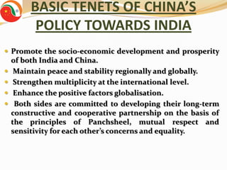 BASIC TENETS OF CHINA’S
          POLICY TOWARDS INDIA
 Promote the socio-economic development and prosperity
    of both India and China.
    Maintain peace and stability regionally and globally.
    Strengthen multiplicity at the international level.
    Enhance the positive factors globalisation.
    Both sides are committed to developing their long-term
    constructive and cooperative partnership on the basis of
    the principles of Panchsheel, mutual respect and
    sensitivity for each other’s concerns and equality.
 