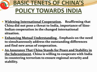 BASIC TENETS OF CHINA’S
        POLICY TOWARDS INDIA
 Widening International Cooperation.     Reaffirming that
  China did not pose a threat to India, importance of Sino-
  Indian cooperation in the changed international
  situation.
 Enhancing Mutual Understanding . Emphasis on the need
  to simultaneously address the outstanding differences
  and find new areas of cooperation.
 An Assurance That China Stands for Peace and Stability in
  the Subcontinent. China is willing to cooperate with India
  in countering terrorism to ensure regional security and
  stability.
 