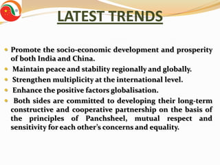 LATEST TRENDS
 Promote the socio-economic development and prosperity
    of both India and China.
    Maintain peace and stability regionally and globally.
    Strengthen multiplicity at the international level.
    Enhance the positive factors globalisation.
    Both sides are committed to developing their long-term
    constructive and cooperative partnership on the basis of
    the principles of Panchsheel, mutual respect and
    sensitivity for each other’s concerns and equality.
 