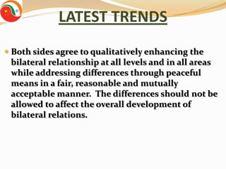 LATEST TRENDS
 Both sides agree to qualitatively enhancing the
  bilateral relationship at all levels and in all areas
  while addressing differences through peaceful
  means in a fair, reasonable and mutually
 acceptable manner. The differences should not be
 allowed to affect the overall development of
 bilateral relations.
 