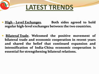 LATEST TRENDS
 High – Level Exchanges.      Both sides agreed to hold
 regular high-level exchanges between the two countries.

 Bilateral Trade. Welcomed the positive movement of
 bilateral trade and economic cooperation in recent years
 and shared the belief that continued expansion and
 intensification of India-China economic cooperation is
 essential for strengthening bilateral relations.
 