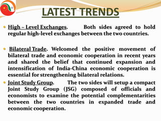 LATEST TRENDS
 High – Level Exchanges.      Both sides agreed to hold
 regular high-level exchanges between the two countries.

 Bilateral Trade. Welcomed the positive movement of
  bilateral trade and economic cooperation in recent years
  and shared the belief that continued expansion and
  intensification of India-China economic cooperation is
  essential for strengthening bilateral relations.
 Joint Study Group.      The two sides will setup a compact
  Joint Study Group (JSG) composed of officials and
  economists to examine the potential complementarities
  between the two countries in expanded trade and
  economic cooperation.
 