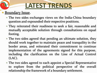 LATEST TRENDS
 Boundary Issue.
   The two sides exchanges views on the India-China boundary
    question and expounded their respective positions.
   They reiterated their readiness to seek a fair, reasonable and
    mutually acceptable solution through consultations on equal
    footing.
   The two sides agreed that pending an ultimate solution, they
    should work together to maintain peace and tranquility in the
    border areas, and reiterated their commitment to continue
    implementation of the agreements signed for this purpose,
    including the clarification on the Line of Actual Control
    (LAC).
   The two sides agreed to each appoint a Special Representative
    to explore from the political perspective of the overall
    relationship the framework of a boundary settlement.
 
