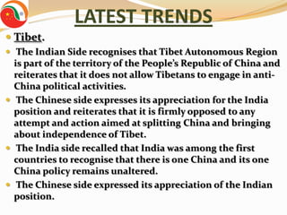 LATEST TRENDS
 Tibet.
 The Indian Side recognises that Tibet Autonomous Region
  is part of the territory of the People’s Republic of China and
  reiterates that it does not allow Tibetans to engage in anti-
  China political activities.
 The Chinese side expresses its appreciation for the India
  position and reiterates that it is firmly opposed to any
  attempt and action aimed at splitting China and bringing
  about independence of Tibet.
 The India side recalled that India was among the first
  countries to recognise that there is one China and its one
  China policy remains unaltered.
 The Chinese side expressed its appreciation of the Indian
  position.
 
