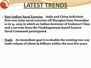 LATEST TRENDS
 Sino-Indian Naval Exercise. India and China held their
 first-ever joint naval exercises off Shanghai from November
 10 to 14, 2003 in which an Indian destroyer of Godawari Class
 and a corvette from the Visakhapatnam-based Eastern
 Naval Command participated.

 Trade. An immediate goal is to double the existing two-way
 trade volume of about $5 billions within the next few years.
 