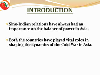 INTRODUCTION
 Sino-Indian relations have always had an
  importance on the balance of power in Asia.

 Both the countries have played vital roles in
  shaping the dynamics of the Cold War in Asia.
 