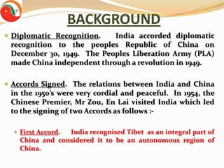 BACKGROUND
 Diplomatic Recognition.   India accorded diplomatic
 recognition to the peoples Republic of China on
 December 30, 1949. The Peoples Liberation Army (PLA)
 made China independent through a revolution in 1949.

 Accords Signed. The relations between India and China
 in the 1950’s were very cordial and peaceful. In 1954, the
 Chinese Premier, Mr Zou, En Lai visited India which led
 to the signing of two Accords as follows :-

   First Accord.India recognised Tibet as an integral part of
    China and considered it to be an autonomous region of
    China.
 