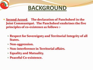 BACKGROUND
 Second Accord. The declaration of Panchsheel in the
 Joint Communiqué. The Panchsheel enshrines the five
 principles of co-existence as follows :-

   Respect for Sovereignty and Territorial Integrity of all
      States.
     Non-aggression.
     Non-interference in Territorial affairs.
     Equality and Mutuality.
     Peaceful Co-existence.
 
