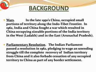 BACKGROUND
 Wars.        In the late 1950’s China, occupied small
 portions of territory along the Indo-Tibet Frontier. In
 1962, India and China fought a war which resulted in
 China occupying sizeable portions of the India territory
 in the West (Ladakh) and in the East (Arunachal Pradesh).

 Parliamentary Resolution. The Indian Parliament
 passed a resolution in 1962, pledging to wage an unending
 struggle till the complete recovery of Indian territory
 from China and it also forbade cessation of any occupied
 territory to China as part of any border settlement.
 