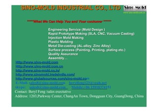 **********What We Can Help You and Your customer ******What We Can Help You and Your customer ******
Engineering Service (Mold DesEngineering Service (Mold Design )ign )
Rapid Prototype Making (SLA,Rapid Prototype Making (SLA, CNC, Vacuum Casting)CNC, Vacuum Casting)
Injection Mold MakingInjection Mold Making
Plastic MoldingPlastic Molding
Metal DieMetal Die--casting (ALcasting (AL--alloy, Zinc Alloy)alloy, Zinc Alloy)
Surface process (Painting, PrSurface process (Painting, Printing, plating etc.)inting, plating etc.)
Quality AssuranceQuality Assurance
AssemblyAssembly……
Http://www.sinoHttp://www.sino--mold.commold.com
Http://Http://www.sinowww.sino--mold.com.cnmold.com.cn
http://www.sinohttp://www.sino--mold.co.inmold.co.in//
http://http://www.sinomold.tradeindia.comwww.sinomold.tradeindia.com//
http://www.globalsources.com/sinohttp://www.globalsources.com/sino--mold.comold.com
E-Mail: sales8@sino-mold.com berylfeng123@yeah.net
skype: sales8@sino-mold.com Mobile:+86 15918374151
Contact: Beryl Feng /sales exectutive
Address: 1203,Parkway Center, ChangAn Town, Dongguan City, GuangDong, China
SINOSINO--MOLD INDUSTRIAL CO., LTDMOLD INDUSTRIAL CO., LTD www.sino-mold.com
www.sino-mold.com.cn
 