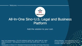 C1 - Internal use
Welcome
All-In-One Sino-U.S. Legal and Business
Platform
Add the solution to your cart.
New York Headquarters：276 5TH AVENUE, SUITE 704 , NEW YORK NY 10001
California Branch ：200 Spectrum Center Dr STE 300, SUITE 4041，Irvine, CA
92618
Headquarter in China: C111 Shanghai Entrepreneurship Base of Foreign Returnees
Official Website：www.weprotect-us.com
Founder's Email: james.li@weprotect-us.com
Founder's WeChat：lsq720
 