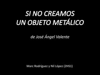 SI NO CREAMOS UN OBJETO METÁLICO de José Ángel Valente  Marc Rodríguez y Nil López (2HS1) 