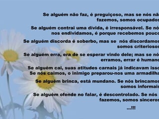 Se alguém não faz, é preguiçoso, mas se nós não
fazemos, somos ocupados
Se alguém contrai uma dívida, é irresponsável. Se nós
nos endividamos, é porque recebemos pouco
Se alguém discorda é soberbo, mas se nós discordamos
somos criteriosos
Se alguém erra, era de se esperar vindo dele; mas se nós
erramos, errar é humano
Se alguém cai, suas atitudes carnais já indicavam isso
Se nós caimos, o inimigo preparou-nos uma armadilha
Se alguém brinca, está mundano. Se nós brincamos
somos informais
Se alguém ofende no falar, é descontrolado. Se nós o
fazemos, somos sinceros
...!!!
 