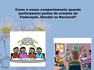 Como é nosso comportamento quando
participamos juntas de eventos da
Federação, Sinodal ou Nacional?
 