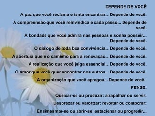 DEPENDE DE VOCÊ
A paz que você reclama e tenta encontrar... Depende de você.
A compreensão que você reinvindica e cada passo... Depende de
você.
A bondade que você admira nas pessoas e sonha possuir...
Depende de você.
O diálogo de toda boa convivência... Depende de você.
A abertura que é o caminho para a renovação... Depende de você.
A realização que você julga essencial... Depende de você.
O amor que você quer encontrar nos outros... Depende de você.
A organização que você apregoa... Depende de você.
PENSE:
Queixar-se ou produzir: atrapalhar ou servir:
Desprezar ou valorizar; revoltar ou colaborar:
Ensimesmar-se ou abrir-se; estacionar ou progredir...
 