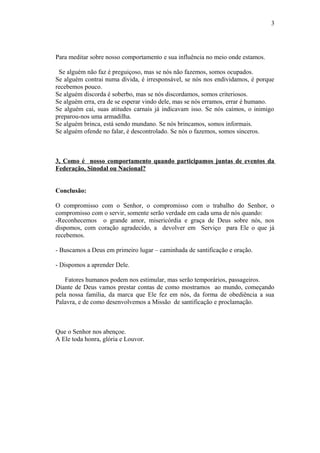 Para meditar sobre nosso comportamento e sua influência no meio onde estamos.
Se alguém não faz é preguiçoso, mas se nós não fazemos, somos ocupados.
Se alguém contrai numa dívida, é irresponsável, se nós nos endividamos, é porque
recebemos pouco.
Se alguém discorda é soberbo, mas se nós discordamos, somos criteriosos.
Se alguém erra, era de se esperar vindo dele, mas se nós erramos, errar é humano.
Se alguém cai, suas atitudes carnais já indicavam isso. Se nós caímos, o inimigo
preparou-nos uma armadilha.
Se alguém brinca, está sendo mundano. Se nós brincamos, somos informais.
Se alguém ofende no falar, é descontrolado. Se nós o fazemos, somos sinceros.
3, Como é nosso comportamento quando participamos juntas de eventos da
Federação, Sinodal ou Nacional?
Conclusão:
O compromisso com o Senhor, o compromisso com o trabalho do Senhor, o
compromisso com o servir, somente serão verdade em cada uma de nós quando:
-Reconhecemos o grande amor, misericórdia e graça de Deus sobre nós, nos
dispomos, com coração agradecido, a devolver em Serviço para Ele o que já
recebemos.
- Buscamos a Deus em primeiro lugar – caminhada de santificação e oração.
- Dispomos a aprender Dele.
Fatores humanos podem nos estimular, mas serão temporários, passageiros.
Diante de Deus vamos prestar contas de como mostramos ao mundo, começando
pela nossa família, da marca que Ele fez em nós, da forma de obediência a sua
Palavra, e de como desenvolvemos a Missão de santificação e proclamação.
Que o Senhor nos abençoe.
A Ele toda honra, glória e Louvor.
3
 
