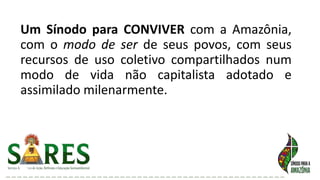 Um Sínodo para CONVIVER com a Amazônia,
com o modo de ser de seus povos, com seus
recursos de uso coletivo compartilhados num
modo de vida não capitalista adotado e
assimilado milenarmente.
 