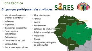 Ficha técnica
• Moradores dos centros
urbanos e periferias
• Indígenas
• Migrantes
• Ribeirinhos e ribeirinhas
• Camponeses e
camponesas
• Quilombolas
• Quebradeiras de Coco
• Umbandistas
• Pescadores e pescadoras
• Afrocolombianos
• Famílias
• Jovens
• Adolescentes
• Coletivos de Mulheres
• Religiosos e religiosas
• Presbíteros
• Bispos
• Seringueiros/Seringueir
as, Extrativistas
Grupos que participaram das atividades
 