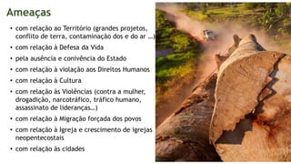 Ameaças
• com relação ao Território (grandes projetos,
conflito de terra, contaminação dos e do ar …)
• com relação à Defesa da Vida
• pela ausência e conivência do Estado
• com relação à violação aos Direitos Humanos
• com relação à Cultura
• com relação às Violências (contra a mulher,
drogadição, narcotráfico, tráfico humano,
assassinato de lideranças…)
• com relação à Migração forçada dos povos
• com relação à Igreja e crescimento de igrejas
neopentecostais
• com relação às cidades
 