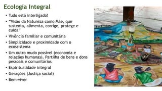 Ecologia Integral
• Tudo está interligado!
• “Visão da Natureza como Mãe, que
sustenta, alimenta, corrige, protege e
cuida”
• Vivência familiar e comunitária
• Simplicidade e proximidade com o
ecossistema
• Um outro mudo possível (economia e
relações humanas). Partilha de bens e dons
pessoais e comunitários
• Espiritualidade integral
• Gerações (Justiça social)
• Bem-viver
 