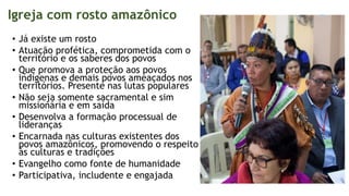 Igreja com rosto amazônico
• Já existe um rosto
• Atuação profética, comprometida com o
território e os saberes dos povos
• Que promova a proteção aos povos
indígenas e demais povos ameaçados nos
territórios. Presente nas lutas populares
• Não seja somente sacramental e sim
missionária e em saída
• Desenvolva a formação processual de
lideranças
• Encarnada nas culturas existentes dos
povos amazônicos, promovendo o respeito
às culturas e tradições
• Evangelho como fonte de humanidade
• Participativa, includente e engajada
 