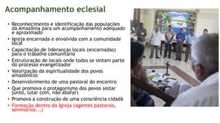 Acompanhamento eclesial
• Reconhecimento e identificação das populações
da Amazônia para um acompanhamento adequado
e aproximado
• Igreja encarnada e envolvida com a comunidade
local
• Capacitação de lideranças locais (encarnadas)
para o trabalho comunitário
• Estruturação de locais onde todos se sintam parte
do processo evangelizador
• Valorização da espiritualidade dos povos
amazônicos
• Desenvolvimento de uma pastoral do encontro
• Que promova o protagonismo dos povos (estar
junto, lutar com, não abafar)
• Promova a construção de uma consciência cidadã
• Formação dentro da Igreja (agentes pastorais,
seminários...)
 