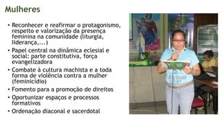 Mulheres
• Reconhecer e reafirmar o protagonismo,
respeito e valorização da presença
feminina na comunidade (liturgia,
liderança,...)
• Papel central na dinâmica eclesial e
social: parte constitutiva, força
evangelizadora
• Combate à cultura machista e a toda
forma de violência contra a mulher
(feminicídio)
• Fomento para a promoção de direitos
• Oportunizar espaços e processos
formativos
• Ordenação diaconal e sacerdotal
 